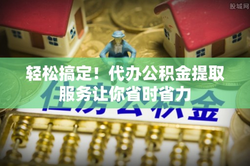临海轻松搞定！代办公积金提取服务让你省时省力