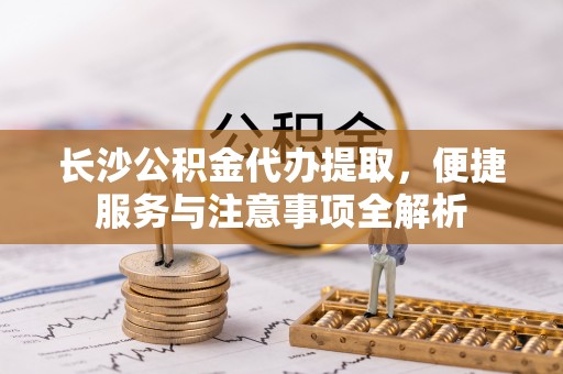 临海长沙公积金代办提取，便捷服务与注意事项全解析