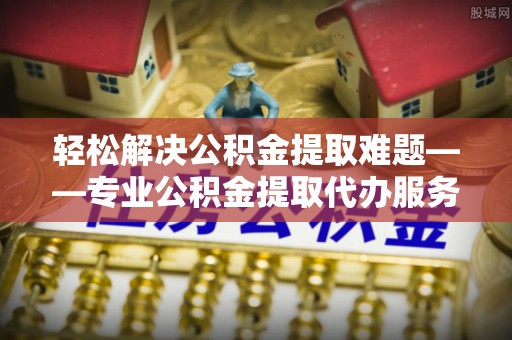临海轻松解决公积金提取难题——专业公积金提取代办服务详解