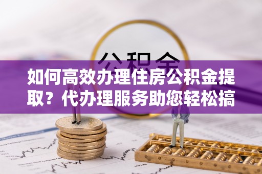 临海如何高效办理住房公积金提取？代办理服务助您轻松搞定